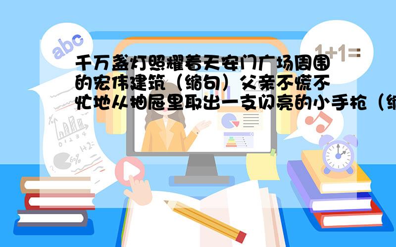 千万盏灯照耀着天安门广场周围的宏伟建筑（缩句）父亲不慌不忙地从抽屉里取出一支闪亮的小手枪（缩句）