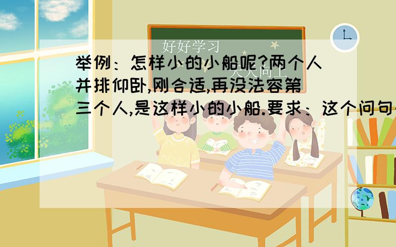 举例：怎样小的小船呢?两个人并排仰卧,刚合适,再没法容第三个人,是这样小的小船.要求：这个问句的形式很特别,你能学着写一写吗?