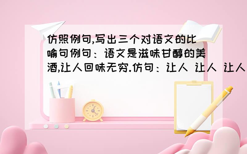 仿照例句,写出三个对语文的比喻句例句：语文是滋味甘醇的美酒,让人回味无穷.仿句：让人 让人 让人