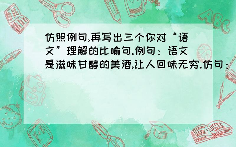 仿照例句,再写出三个你对“语文”理解的比喻句.例句：语文是滋味甘醇的美酒,让人回味无穷.仿句：语文是-----------,让人-----------------.语文是-----------,让人-----------------.语文是-----------,让人