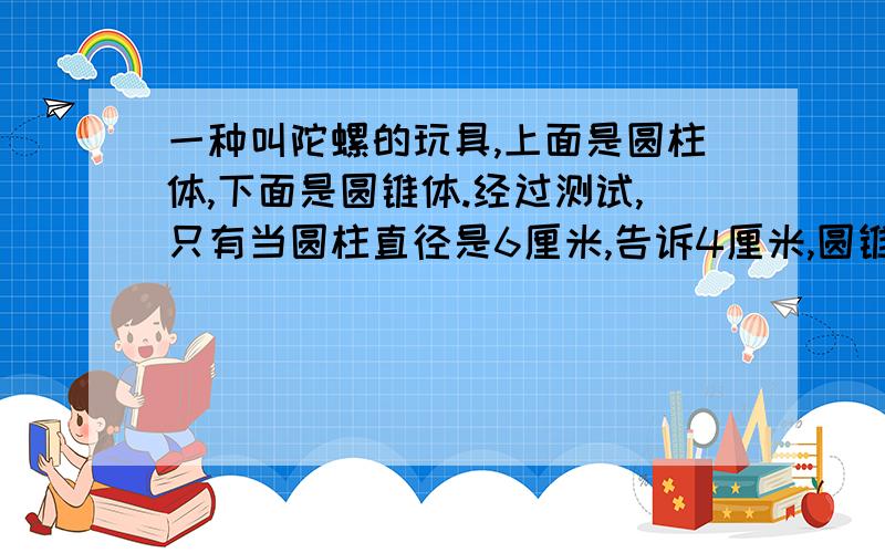 一种叫陀螺的玩具,上面是圆柱体,下面是圆锥体.经过测试,只有当圆柱直径是6厘米,告诉4厘米,圆锥的高圆柱高的4分之3时,陀螺才能在旋转时又稳又快,请你算出这个陀螺的总体积.（π取3）