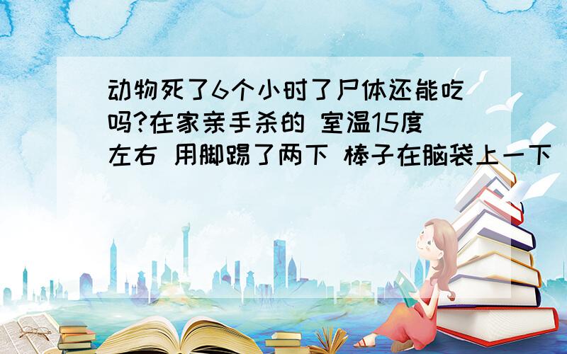 动物死了6个小时了尸体还能吃吗?在家亲手杀的 室温15度左右 用脚踢了两下 棒子在脑袋上一下 脑袋碎了就死了 现在尸体硬了 家猫2.5kg左右