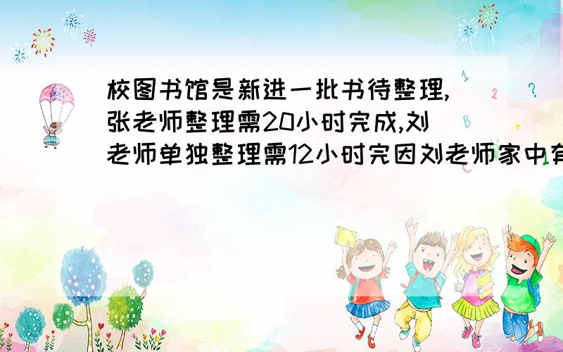 校图书馆是新进一批书待整理,张老师整理需20小时完成,刘老师单独整理需12小时完因刘老师家中有事晚到因刘老师家中有事晚到,现先有张老师单独整理4小时,余下的再有两个人一起完成,则整