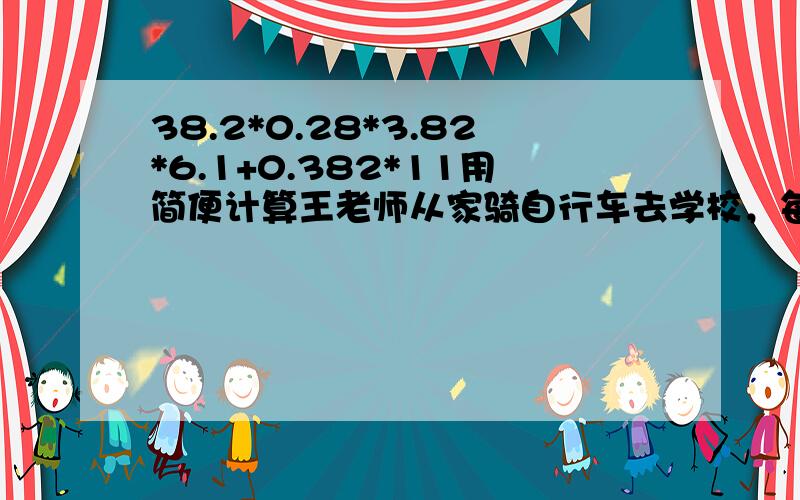 38.2*0.28*3.82*6.1+0.382*11用简便计算王老师从家骑自行车去学校，每小时行16.5千米0.2小时可以到达。如果改为步行，每小时走4.5千米，0.7小时能到学校吗