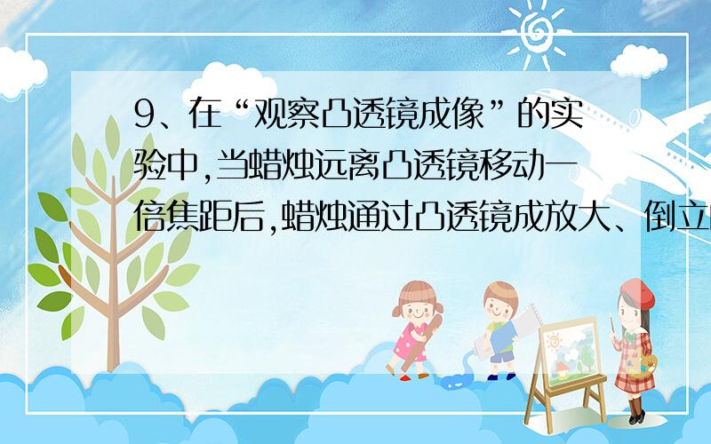 9、在“观察凸透镜成像”的实验中,当蜡烛远离凸透镜移动一倍焦距后,蜡烛通过凸透镜成放大、倒立的实像,则蜡烛原来通过凸透镜所成的像一定是（ ）A．放大、正立的 B．放大、倒立的C．