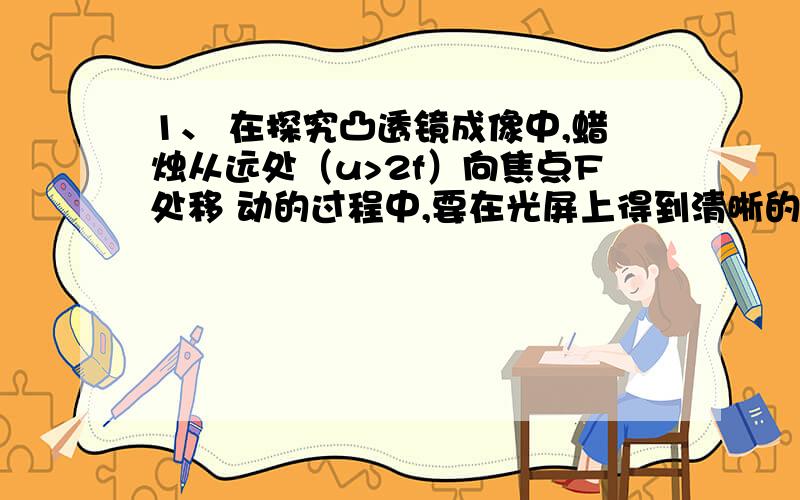 1、 在探究凸透镜成像中,蜡烛从远处（u>2f）向焦点F处移 动的过程中,要在光屏上得到清晰的像,应将光屏向 （选“左或右”）移动,像距将变 （选“大或小”）,同时像将变 （选“大或小”）