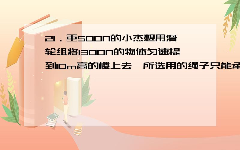 21．重500N的小杰想用滑轮组将1300N的物体匀速提到10m高的楼上去,所选用的绳子只能承受300N的力,选用的动滑轮的总重为100N,不计摩擦.⑴请你帮他设计一个最简单的滑轮组.（2个定滑轮,2个动滑