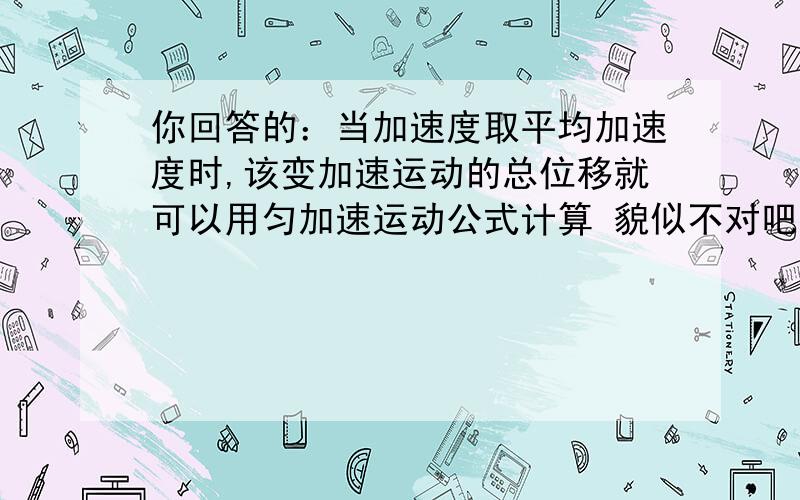 你回答的：当加速度取平均加速度时,该变加速运动的总位移就可以用匀加速运动公式计算 貌似不对吧.ā=Vm/t.3(ā为平均加速度）s=1/2(āt^2).4(当加速度取平均加速度时,该变加速运动的总位移就