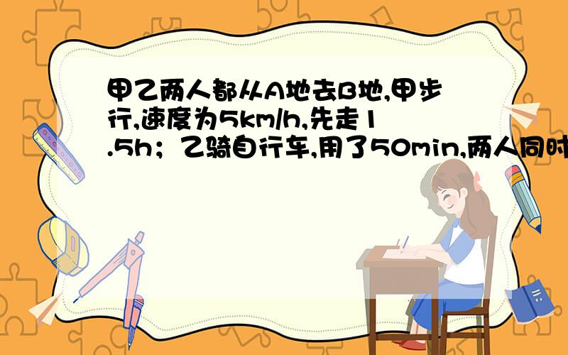 甲乙两人都从A地去B地,甲步行,速度为5km/h,先走1.5h；乙骑自行车,用了50min,两人同时到达B地,求乙的甲乙两人都从A地去B地，甲步行，速度为5km/h，先走1.5h；乙骑自行车，用了50min，两人同时到