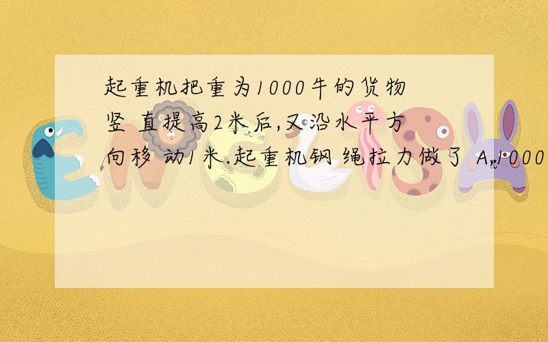 起重机把重为1000牛的货物竖 直提高2米后,又沿水平方向移 动1米.起重机钢 绳拉力做了 A,1000焦耳 B.2000焦耳 C.3000焦耳 D.不能确定