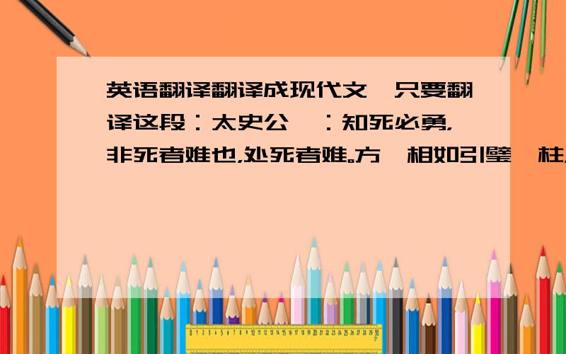 英语翻译翻译成现代文,只要翻译这段：太史公曰：知死必勇，非死者难也，处死者难。方蔺相如引璧睨柱，及叱秦王左右，势不过诛；然士或怯懦而不敢发。相如一奋其气，威信敌国，退而