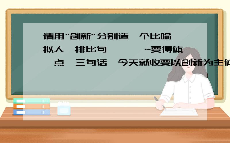 请用“创新”分别造一个比喻,拟人,排比句 ```~要得体一点,三句话,今天就收要以创新为主体