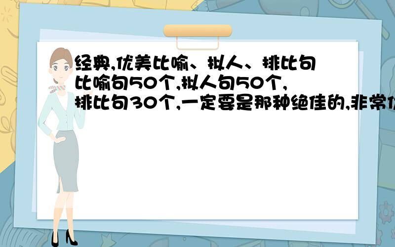 经典,优美比喻、拟人、排比句比喻句50个,拟人句50个,排比句30个,一定要是那种绝佳的,非常优美,或者很经典的,读起来很有味道的,大多数都很棒的,极个别稍普通点也可以.不够那么多的话能给