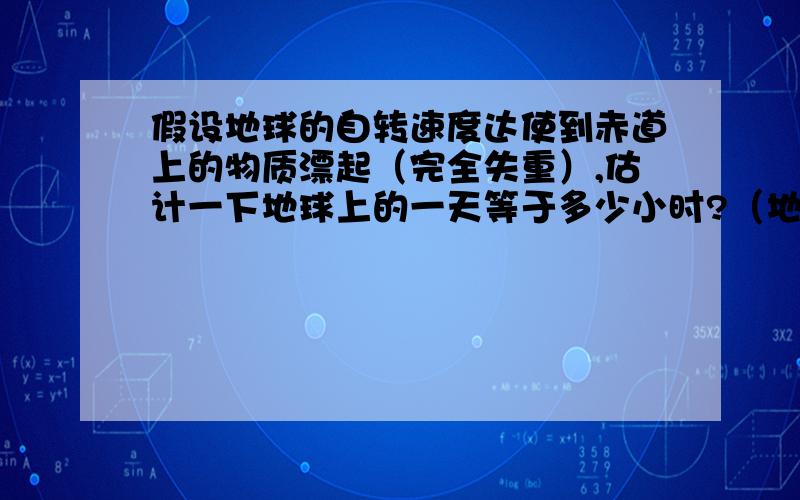 假设地球的自转速度达使到赤道上的物质漂起（完全失重）,估计一下地球上的一天等于多少小时?（地球赤道的半径为6.4x10的六次方）