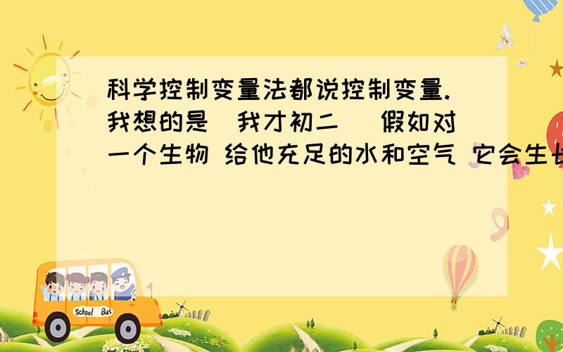 科学控制变量法都说控制变量.我想的是（我才初二） 假如对一个生物 给他充足的水和空气 它会生长得很好,那么世界上会不会有这样的物体,给他谁和空气它会生长,如果不给他水 只给他空