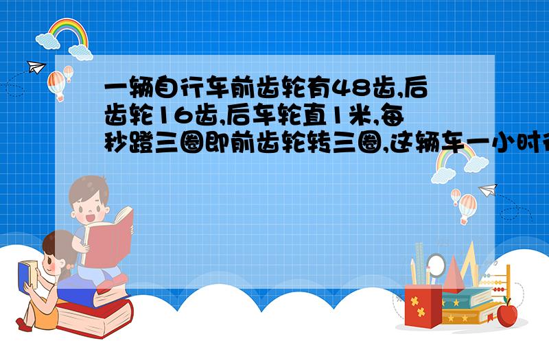 一辆自行车前齿轮有48齿,后齿轮16齿,后车轮直1米,每秒蹬三圈即前齿轮转三圈,这辆车一小时行多少千米?