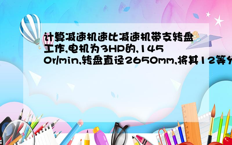 计算减速机速比减速机带支转盘工作,电机为3HP的,1450r/min,转盘直径2650mm,将其12等分,转30度所用的时间44s,计算减速机的速比.