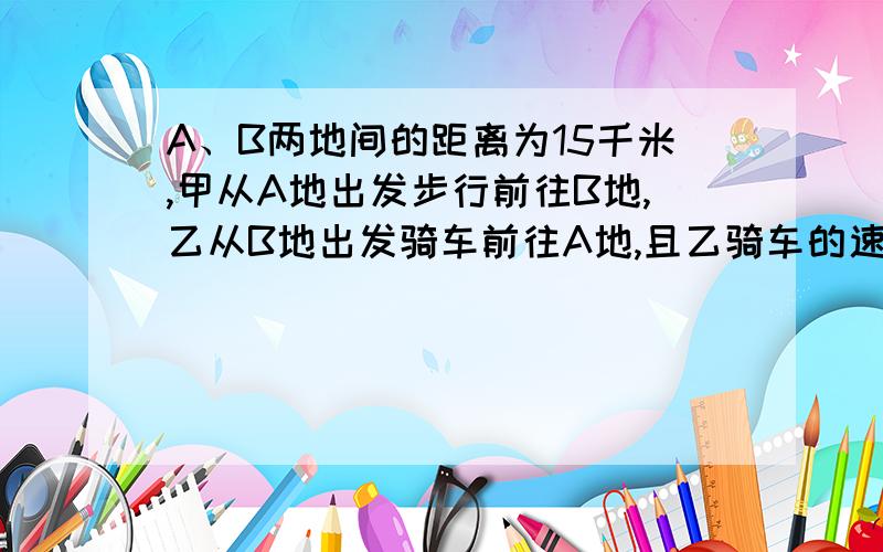 A、B两地间的距离为15千米,甲从A地出发步行前往B地,乙从B地出发骑车前往A地,且乙骑车的速度是且乙骑车的速度是甲步行速度的3倍,乙到达A地后停留40分钟,然后骑车按原路原速返回,结果甲、