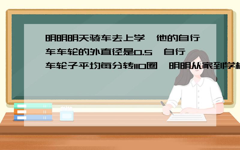 明明明天骑车去上学,他的自行车车轮的外直径是0.5,自行车轮子平均每分转110圈,明明从家到学校的路程是多少米