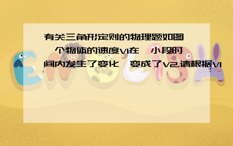 有关三角形定则的物理题如图,一个物体的速度V1在一小段时间内发生了变化,变成了V2.请根据V1,V2,按照三角形定则找出变化量△V .麻烦讲详细些,谢谢啦