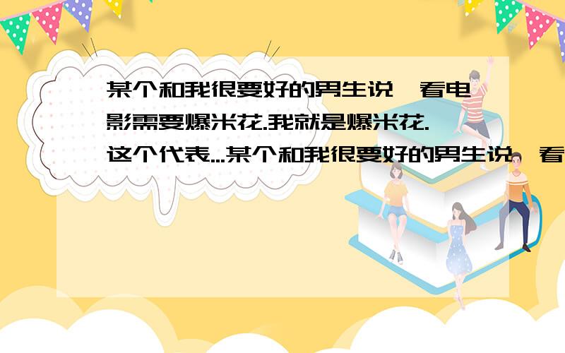 某个和我很要好的男生说,看电影需要爆米花.我就是爆米花.这个代表...某个和我很要好的男生说,看电影需要爆米花.我就是爆米花.这个代表了什么.