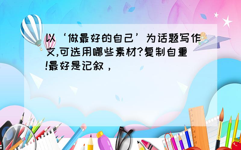 以‘做最好的自己’为话题写作文,可选用哪些素材?复制自重!最好是记叙，