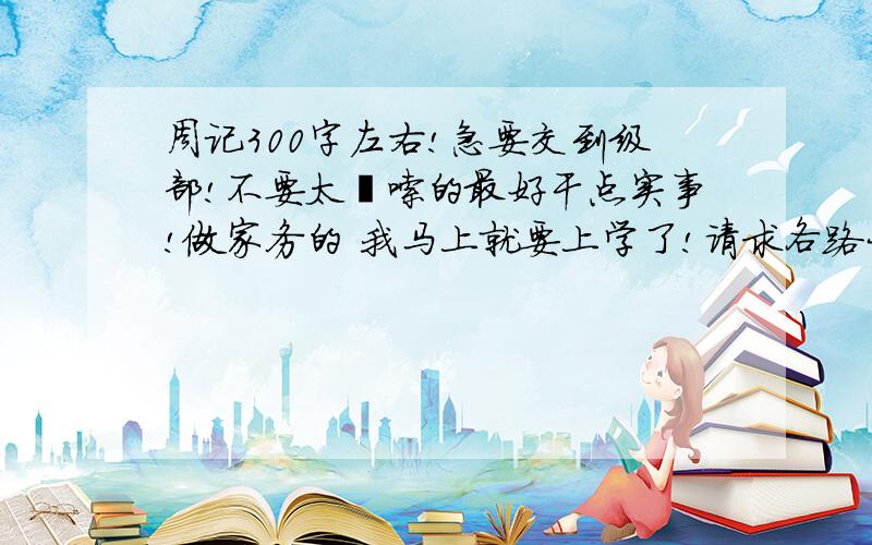 周记300字左右!急要交到级部!不要太啰嗦的最好干点实事!做家务的 我马上就要上学了!请求各路大侠帮助!