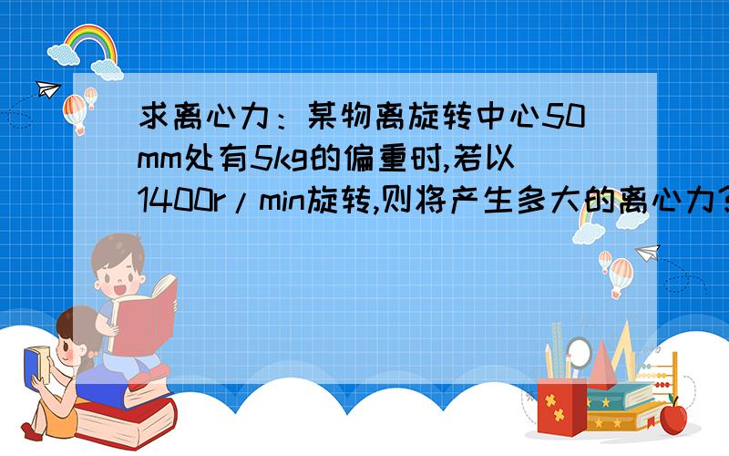 求离心力：某物离旋转中心50mm处有5kg的偏重时,若以1400r/min旋转,则将产生多大的离心力?跪求解答与过