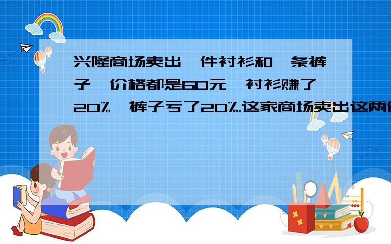 兴隆商场卖出一件衬衫和一条裤子,价格都是60元,衬衫赚了20%,裤子亏了20%.这家商场卖出这两件衣服后,是赚钱还是赔钱?赚或赔了多少?明天要交的丶麻烦你们说一下了么.注意是20%不是120%哈.