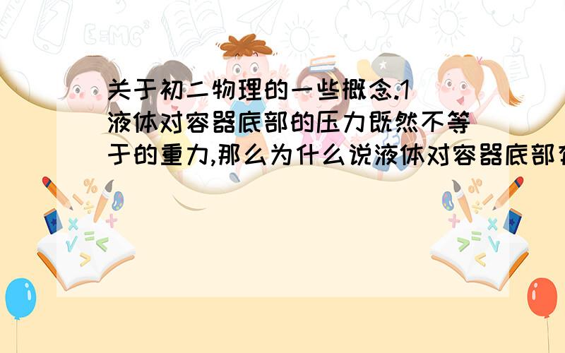 关于初二物理的一些概念.1）液体对容器底部的压力既然不等于的重力,那么为什么说液体对容器底部有压强是因为液体具有重力呢?2)P=F/S在固、液、气都适用吗?3)一个梯形容器,里面装满了水,