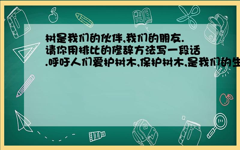 树是我们的伙伴,我们的朋友.请你用排比的修辞方法写一段话.呼吁人们爱护树木,保护树木,是我们的生活环境变得更优美.