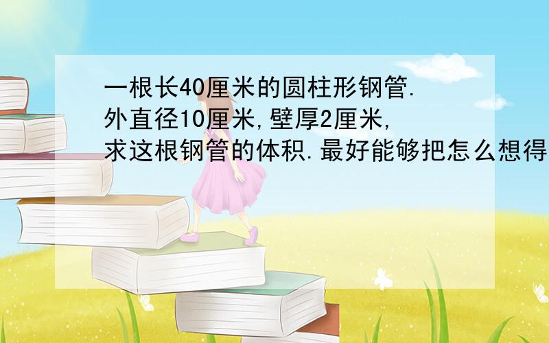 一根长40厘米的圆柱形钢管.外直径10厘米,壁厚2厘米,求这根钢管的体积.最好能够把怎么想得告诉我 我可以自己算答案