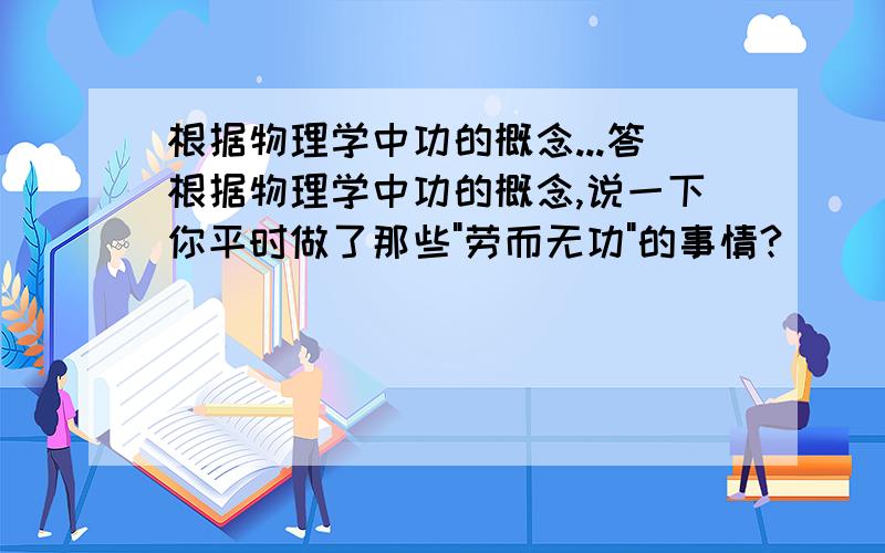 根据物理学中功的概念...答根据物理学中功的概念,说一下你平时做了那些