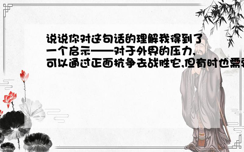 说说你对这句话的理解我得到了一个启示——对于外界的压力,可以通过正面抗争去战胜它,但有时也需要像雪松那样先弯曲一下,作适当的让步,以求反弹的机会