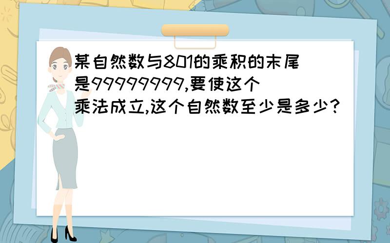 某自然数与801的乘积的末尾是99999999,要使这个乘法成立,这个自然数至少是多少?