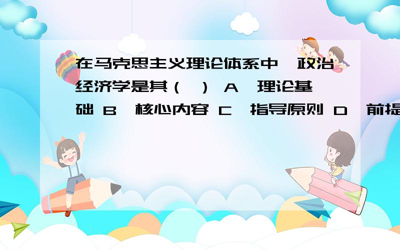 在马克思主义理论体系中,政治经济学是其（ ） A、理论基础 B、核心内容 C、指导原则 D、前提条件