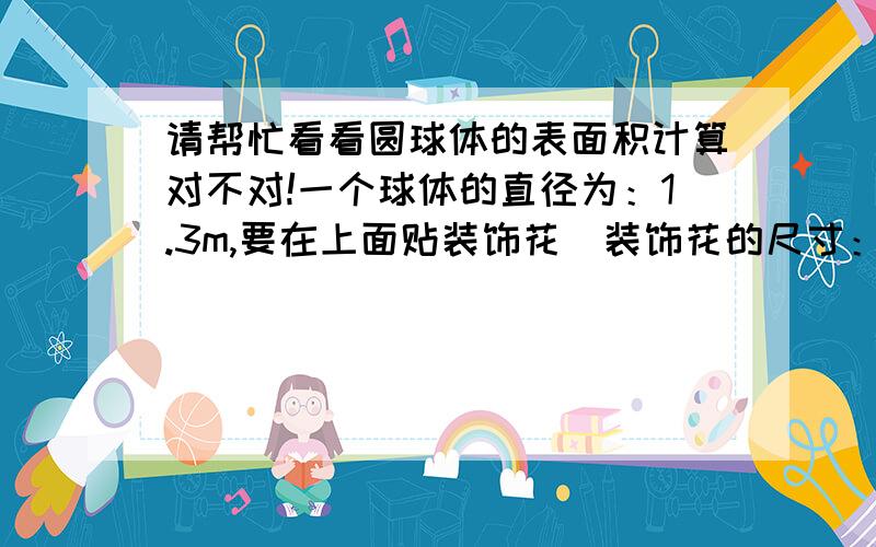 请帮忙看看圆球体的表面积计算对不对!一个球体的直径为：1.3m,要在上面贴装饰花（装饰花的尺寸：0.245m*0.245m）,要计算用多少片的花?计算为：4*3.14*0.4225（球的半径平方）=5.3066平方；装饰