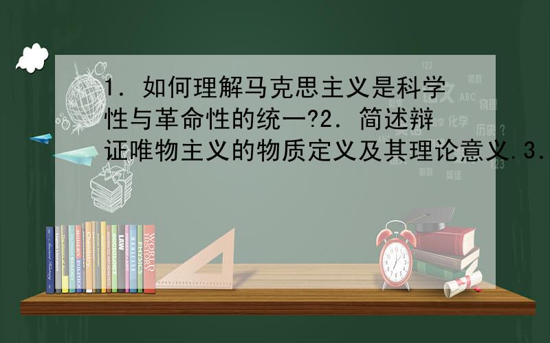 1．如何理解马克思主义是科学性与革命性的统一?2．简述辩证唯物主义的物质定义及其理论意义.3．为什么