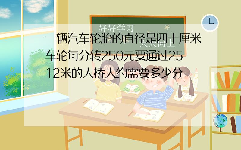 一辆汽车轮胎的直径是四十厘米车轮每分转250元要通过2512米的大桥大约需要多少分