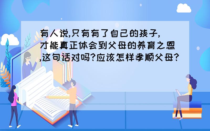 有人说,只有有了自己的孩子,才能真正体会到父母的养育之恩,这句话对吗?应该怎样孝顺父母?