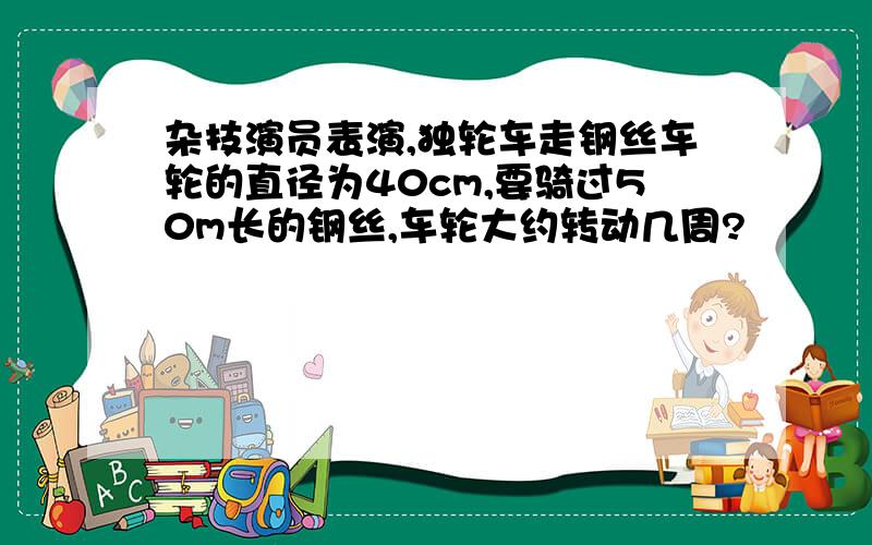 杂技演员表演,独轮车走钢丝车轮的直径为40cm,要骑过50m长的钢丝,车轮大约转动几周?