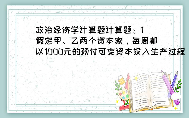 政治经济学计算题计算题：1．假定甲、乙两个资本家，每周都以1000元的预付可变资本投入生产过程，剩余价值率都是100%，但资本的周转时间不同。资本家甲一年周转10次，资本家乙一年周