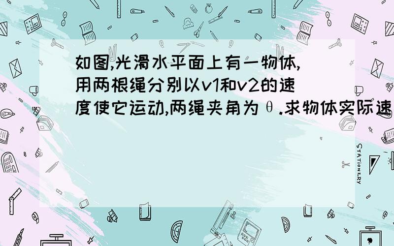 如图,光滑水平面上有一物体,用两根绳分别以v1和v2的速度使它运动,两绳夹角为θ.求物体实际速度V√(v1^2+v2^2-2v1*v2cosθ)/sinθ