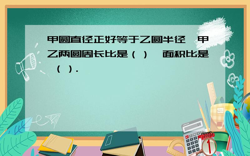 甲圆直径正好等于乙圆半径,甲乙两圆周长比是（）,面积比是 （）.