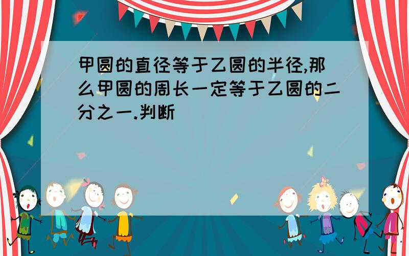 甲圆的直径等于乙圆的半径,那么甲圆的周长一定等于乙圆的二分之一.判断（）