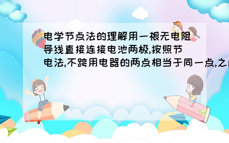 电学节点法的理解用一根无电阻导线直接连接电池两极,按照节电法,不跨用电器的两点相当于同一点,之间没有电压,按此理电池两极之间没有电压.而这是不现实的.我哪里理解错了?谢谢.