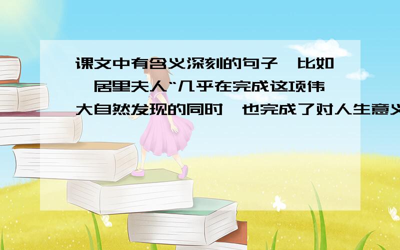 课文中有含义深刻的句子,比如,居里夫人“几乎在完成这项伟大自然发现的同时,也完成了对人生意义的发现”,找出来体会体会还要其他句子