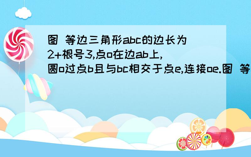 图 等边三角形abc的边长为2+根号3,点o在边ab上,圆o过点b且与bc相交于点e,连接oe.图 等边三角形abc的边长为2+根号3,点o在边ab上,圆o过点b且与bc相交于点e,连接oe. （1）当be=2时,求三角形obe的面积