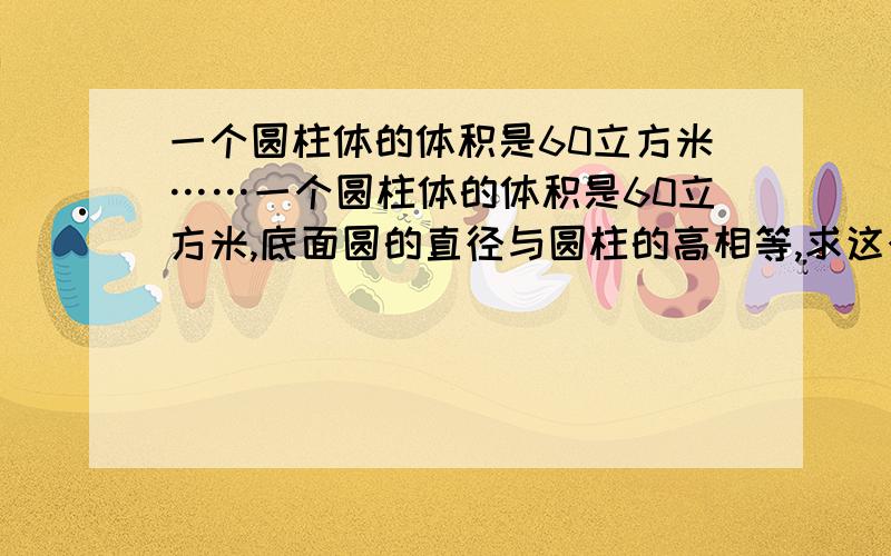 一个圆柱体的体积是60立方米……一个圆柱体的体积是60立方米,底面圆的直径与圆柱的高相等,求这个圆柱的底面圆半径（π取3.14,结果精确到0.01米）