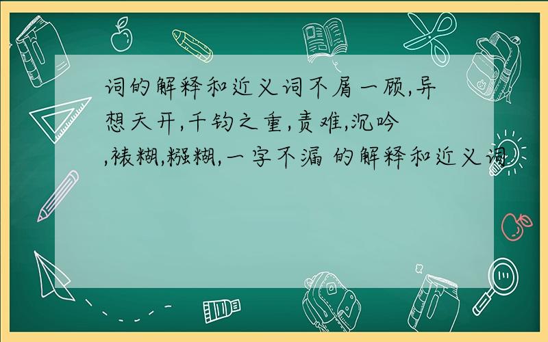 词的解释和近义词不屑一顾,异想天开,千钧之重,责难,沉吟,裱糊,糨糊,一字不漏 的解释和近义词